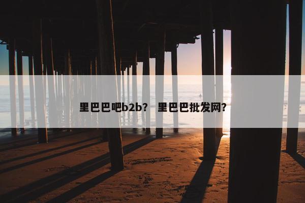 里巴巴吧b2b？ 里巴巴批发网？