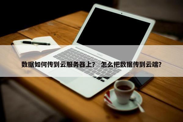 数据如何传到云服务器上？ 怎么把数据传到云端？