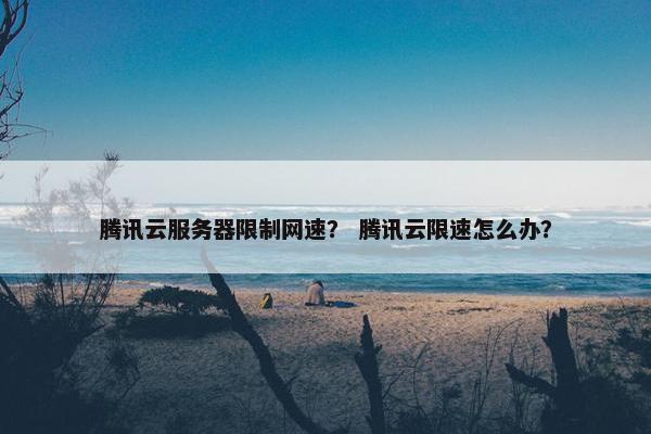 腾讯云服务器限制网速? 腾讯云限速怎么办? 腾讯云服务器限制网速? 腾讯云限速怎么办?
