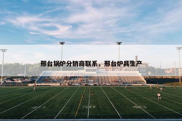 邢台锅炉分销商联系，邢台炉具生产