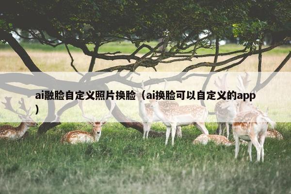 ai融脸自定义照片换脸（ai换脸可以自定义的app）