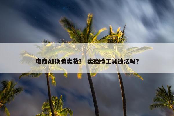 电商AI换脸卖货? 卖换脸工具违法吗? 电商AI换脸卖货? 卖换脸工具违法吗?