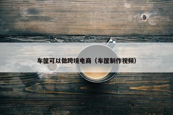 车筐可以做跨境电商（车筐制作视频）