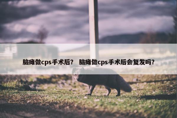 脑瘫做cps手术后？ 脑瘫做cps手术后会复发吗？