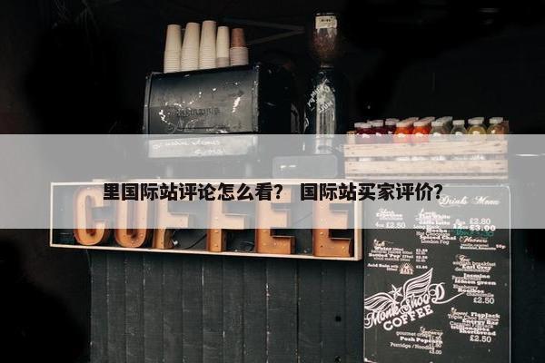 里国际站评论怎么看？ 国际站买家评价？