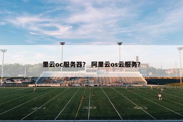 里云oc服务器？ 阿里云os云服务？