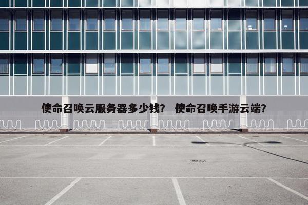 使命召唤云服务器多少钱? 使命召唤手游云端?