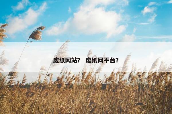 废纸网站? 废纸网平台? 废纸网站? 废纸网平台?