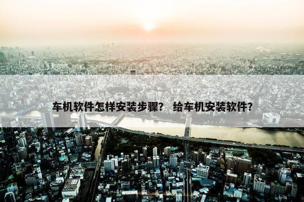 车机软件怎样安装步骤？ 给车机安装软件？