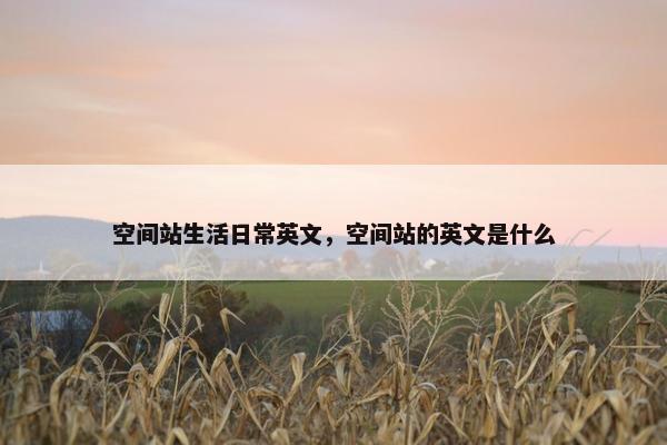 空间站生活日常英文，空间站的英文是什么