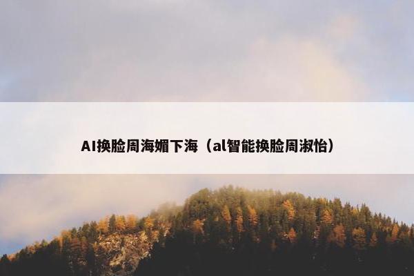 AI换脸周海媚下海（al智能换脸周淑怡）