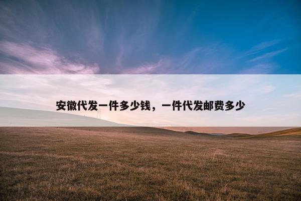 安徽代发一件多少钱，一件代发邮费多少