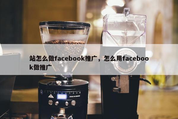 站怎么做facebook推广，怎么用facebook做推广