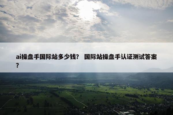 ai操盘手国际站多少钱? 国际站操盘手认证测试答案?