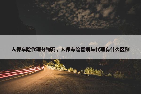 人保车险代理分销商，人保车险直销与代理有什么区别