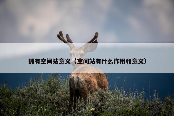 拥有空间站意义（空间站有什么作用和意义）