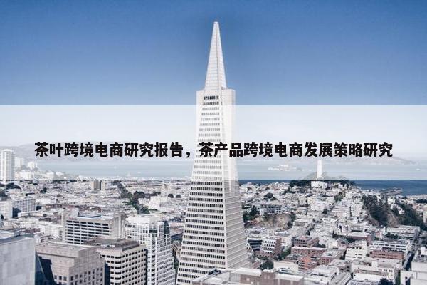 茶叶跨境电商研究报告,茶产品跨境电商发展策略研究