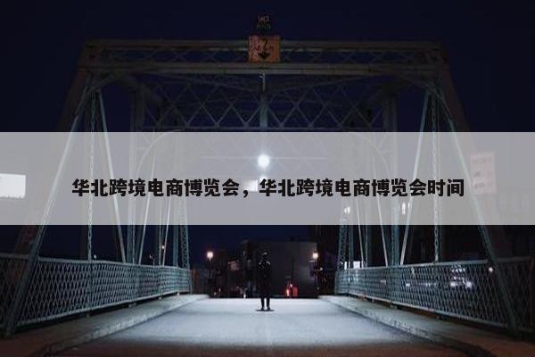 华北跨境电商博览会，华北跨境电商博览会时间