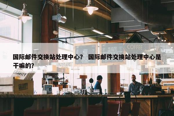 国际邮件交换站处理中心？ 国际邮件交换站处理中心是干嘛的？