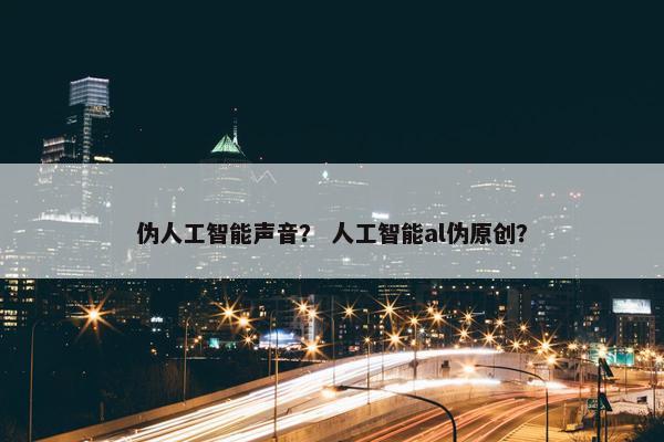 伪人工智能声音？ 人工智能al伪原创？