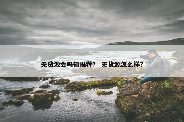 无货源会吗知推荐? 无货源怎么样? 无货源会吗知推荐? 无货源怎么样?