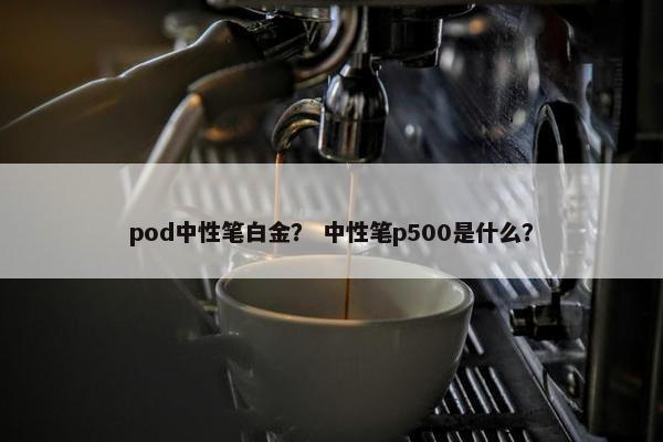 pod中性笔白金？ 中性笔p500是什么？