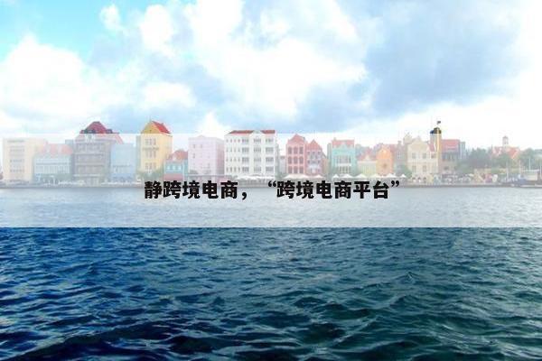 静跨境电商,“跨境电商平台” 静跨境电商,“跨境电商平台”