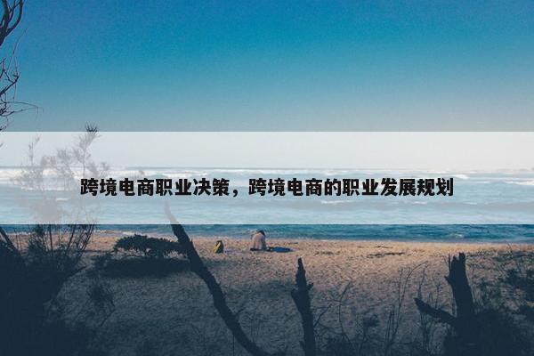 跨境电商职业决策，跨境电商的职业发展规划