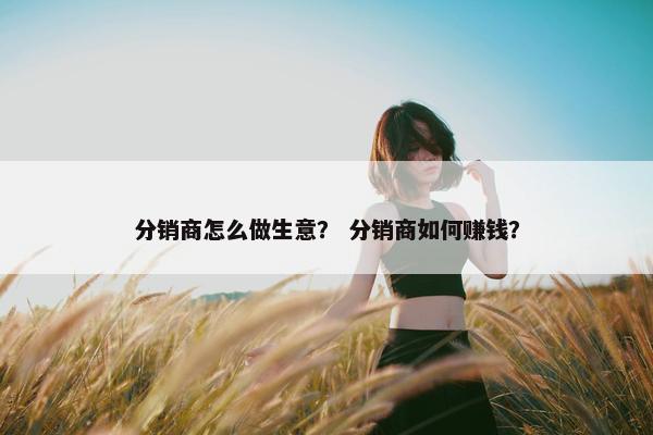 分销商怎么做生意？ 分销商如何赚钱？
