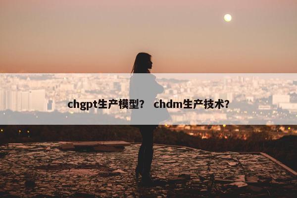 chgpt生产模型？ chdm生产技术？