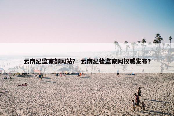云南纪监察部网站？ 云南纪检监察网权威发布？