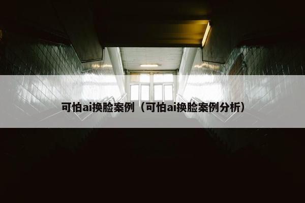 可怕ai换脸案例（可怕ai换脸案例分析）