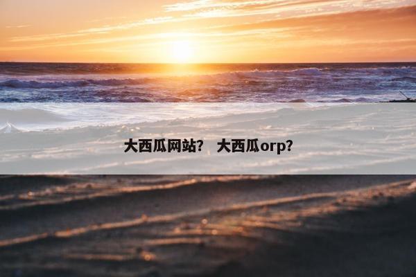 大西瓜网站？ 大西瓜orp？