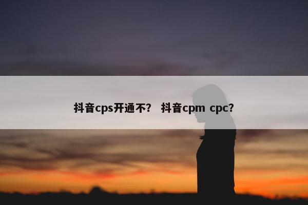 抖音cps开通不？ 抖音cpm cpc？