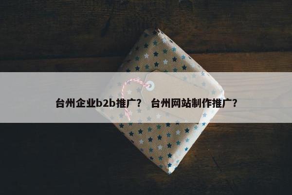 台州企业b2b推广？ 台州网站制作推广？