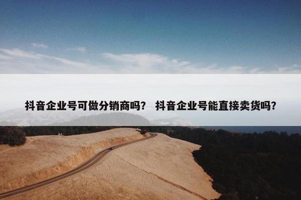 抖音企业号可做分销商吗？ 抖音企业号能直接卖货吗？