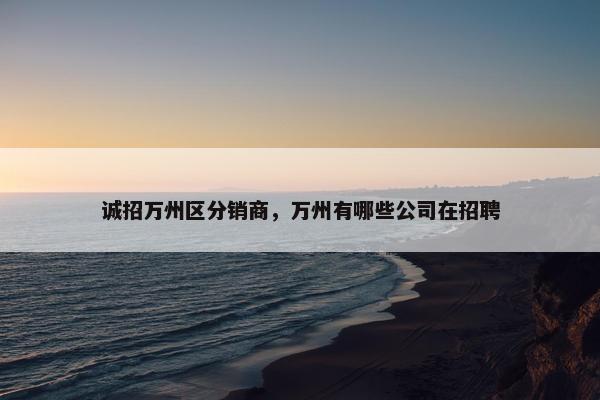 诚招万州区分销商,万州有哪些公司在招聘