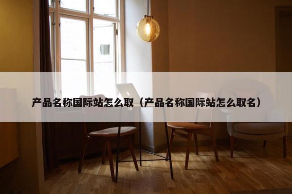 产品名称国际站怎么取(产品名称国际站怎么取名) 产品名称国际站怎么取(产品名称国际站怎么取名)