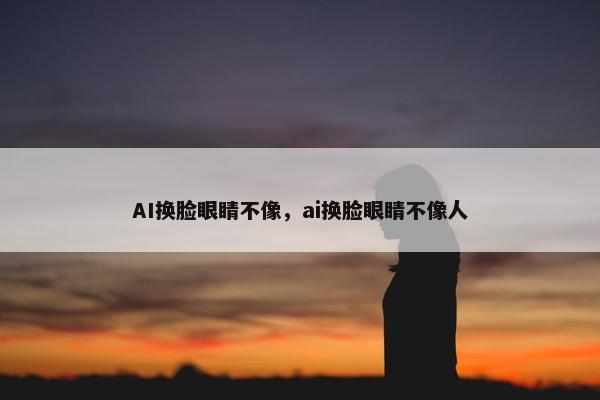AI换脸眼睛不像,ai换脸眼睛不像人