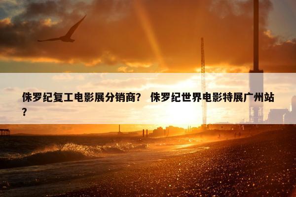 侏罗纪复工电影展分销商? 侏罗纪世界电影特展广州站?