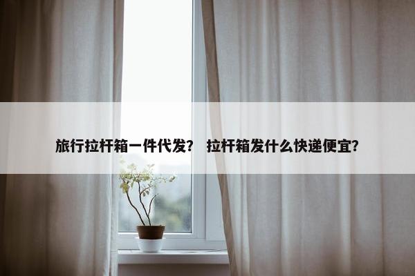 旅行拉杆箱一件代发？ 拉杆箱发什么快递便宜？