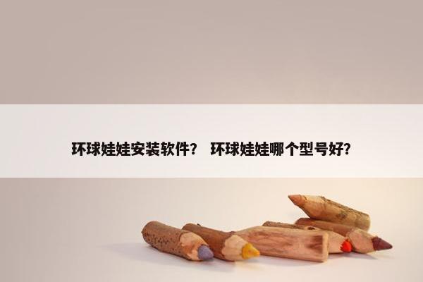 环球娃娃安装软件？ 环球娃娃哪个型号好？