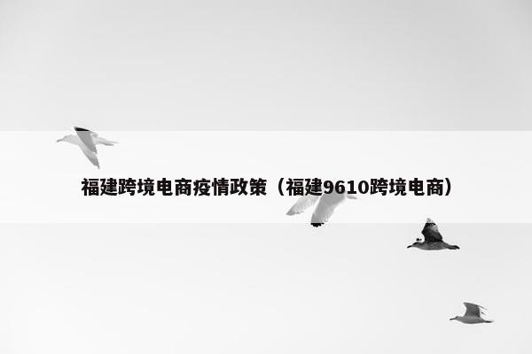 福建跨境电商疫情政策（福建9610跨境电商）
