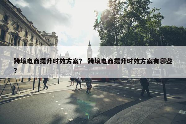 跨境电商提升时效方案？ 跨境电商提升时效方案有哪些？