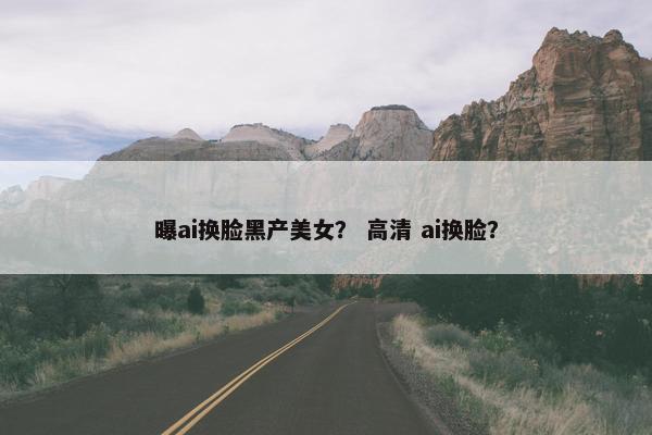 曝ai换脸黑产美女？ 高清 ai换脸？