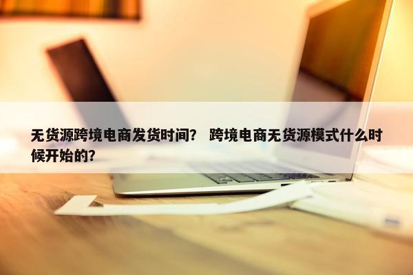 无货源跨境电商发货时间？ 跨境电商无货源模式什么时候开始的？