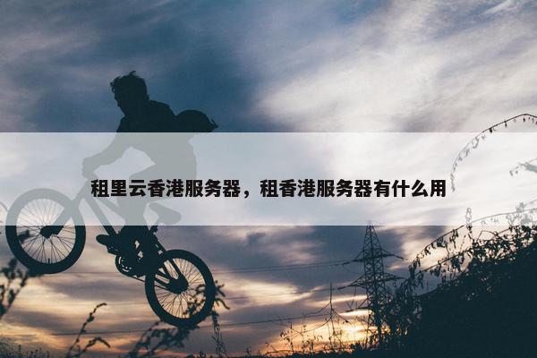 租里云香港服务器，租香港服务器有什么用