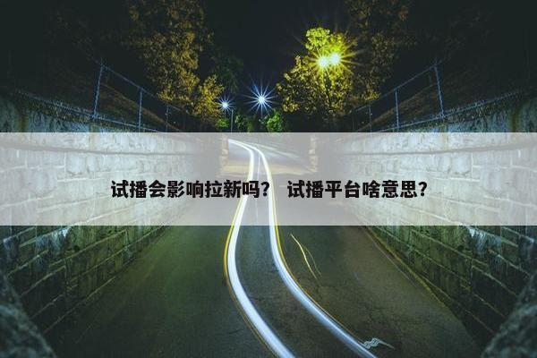 试播会影响拉新吗？ 试播平台啥意思？