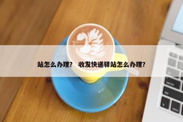站怎么办理? 收发快递驿站怎么办理? 站怎么办理? 收发快递驿站怎么办理?