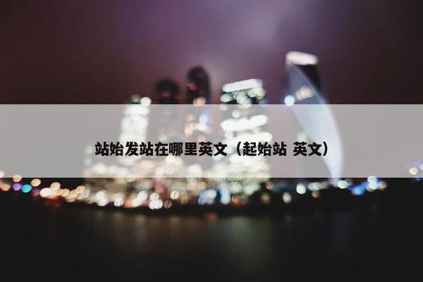 站始发站在哪里英文（起始站 英文）